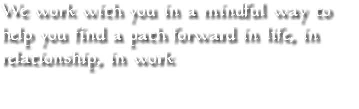 We work with you in a mindful way to help you find a path forward in life, in relationship, in work